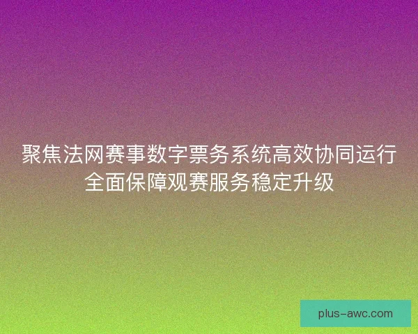 聚焦法网赛事数字票务系统高效协同运行全面保障观赛服务稳定升级