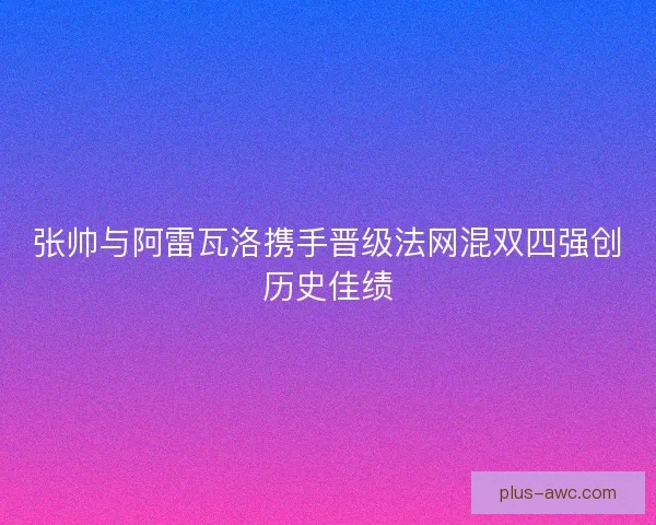 张帅与阿雷瓦洛携手晋级法网混双四强创历史佳绩