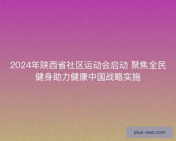 2024年陕西省社区运动会启动 聚焦全民健身助力健康中国战略实施